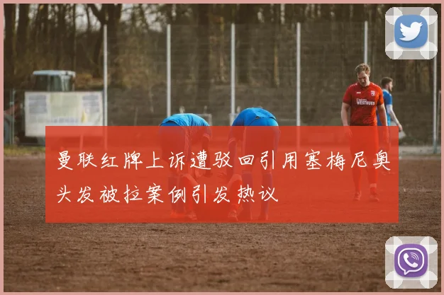 曼联红牌上诉遭驳回引用塞梅尼奥头发被拉案例引发热议