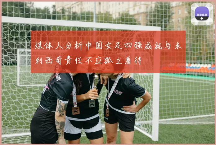 媒体人分析中国女足四强成就与米利西奇责任不应孤立看待