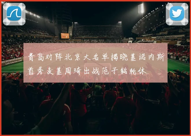 青岛对阵北京大名单揭晓基诺内斯首秀麦基周琦出战范子铭轮休