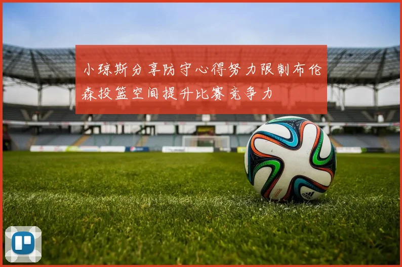 小琼斯分享防守心得努力限制布伦森投篮空间提升比赛竞争力