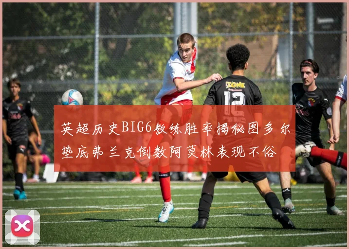 英超历史BIG6教练胜率揭秘图多尔垫底弗兰克倒数阿莫林表现不俗