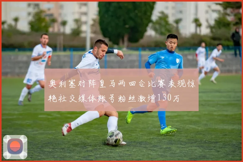 奥利塞对阵皇马两回合比赛表现惊艳社交媒体账号粉丝激增130万