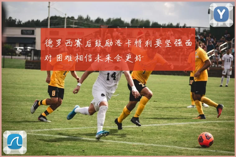 德罗西赛后鼓励洛卡特利要坚强面对困难相信未来会更好