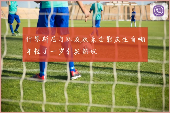什琴斯尼与队友欢乐合影庆生自嘲年轻了一岁引发热议