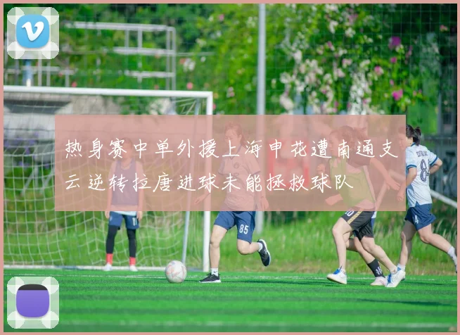 热身赛中单外援上海申花遭南通支云逆转拉唐进球未能拯救球队