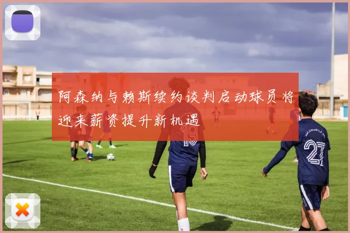 阿森纳与赖斯续约谈判启动球员将迎来薪资提升新机遇