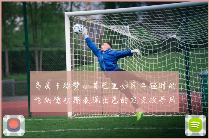 乌度卡称赞小贾巴里如同年轻时的伦纳德初期表现出色的定点投手风格