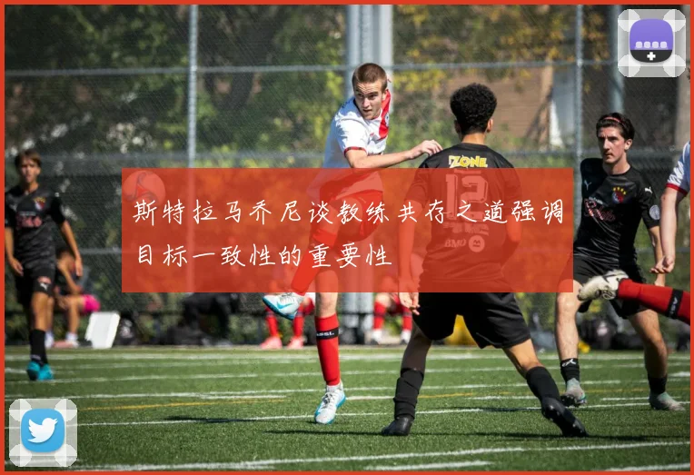 斯特拉马乔尼谈教练共存之道强调目标一致性的重要性