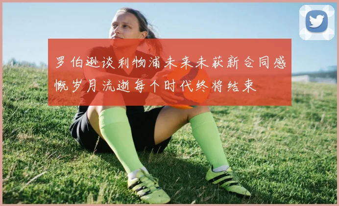 罗伯逊谈利物浦未来未获新合同感慨岁月流逝每个时代终将结束