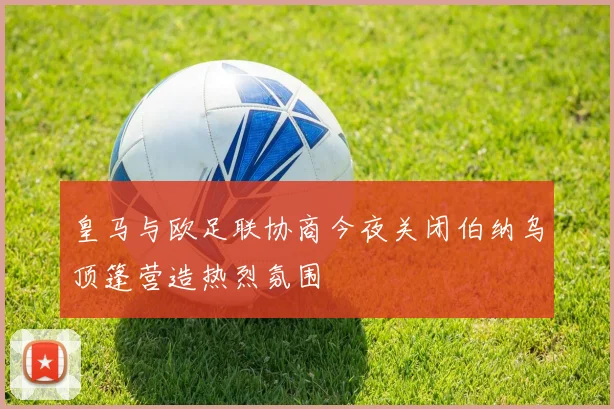 皇马与欧足联协商今夜关闭伯纳乌顶篷营造热烈氛围
