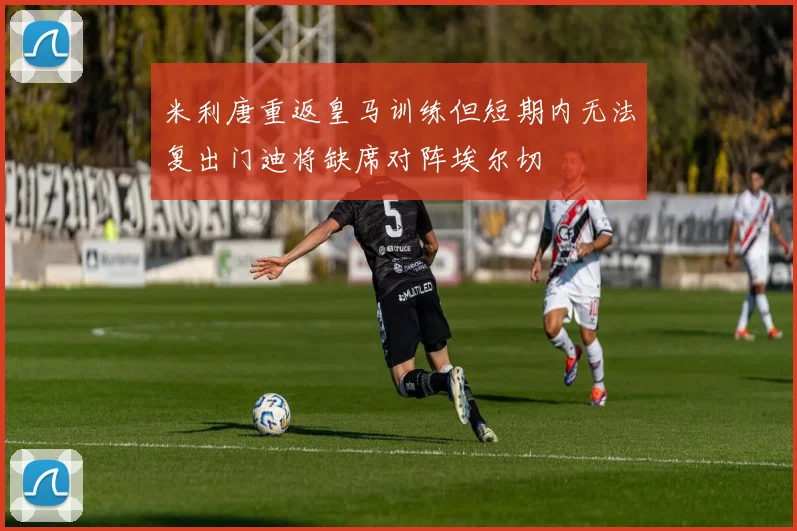 米利唐重返皇马训练但短期内无法复出门迪将缺席对阵埃尔切