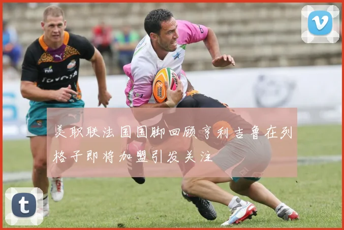 美职联法国国脚回顾亨利吉鲁在列格子即将加盟引发关注
