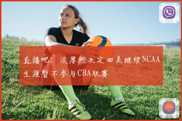 直播吧：淡厚然决定回美继续NCAA生涯暂不参与CBA联赛